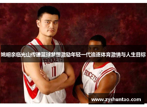 姚明亲临光山传递篮球梦想激励年轻一代追逐体育激情与人生目标