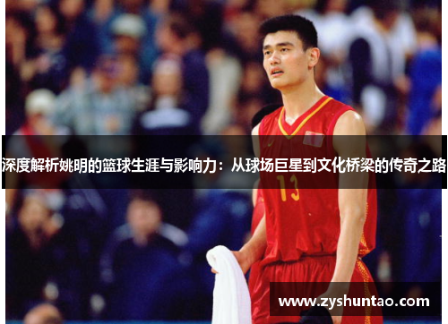 深度解析姚明的篮球生涯与影响力：从球场巨星到文化桥梁的传奇之路