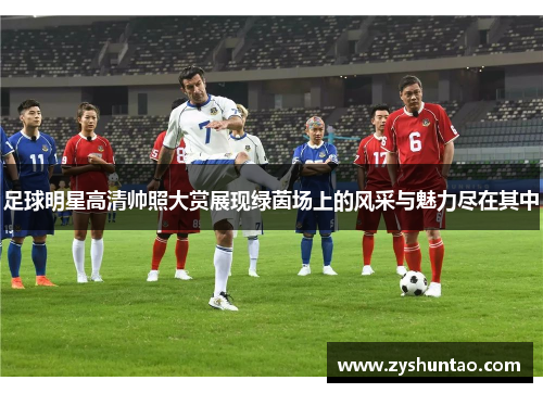 足球明星高清帅照大赏展现绿茵场上的风采与魅力尽在其中