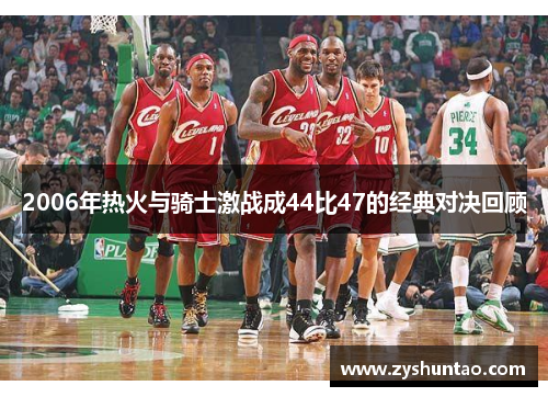2006年热火与骑士激战成44比47的经典对决回顾